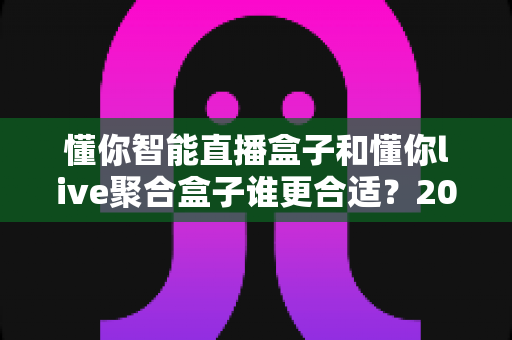 懂你智能直播盒子和懂你live聚合盒子谁更合适?2025年最全选购对比指南与深度测评 懂你智能直播盒子和懂你live聚合盒子谁更合适?2025年最全选购对比指南与深度测评