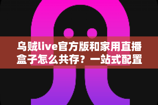 乌贼live官方版和家用直播盒子怎么共存?一站式配置方案与实用技巧全解析 乌贼live官方版和家用直播盒子怎么共存?一站式配置方案与实用技巧全解析