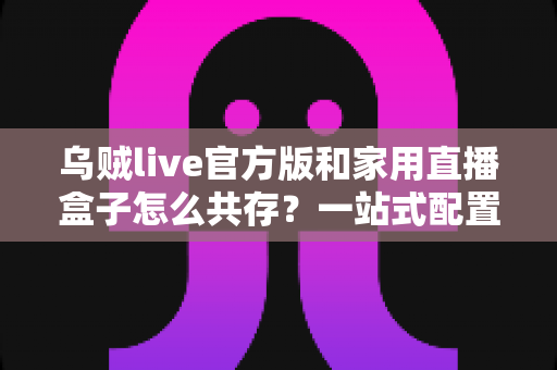 乌贼live官方版和家用直播盒子怎么共存？一站式配置方案与实用技巧全解析