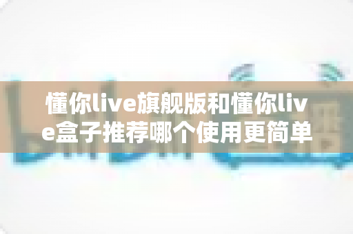 懂你live旗舰版和懂你live盒子推荐哪个使用更简单?新手友好度全面对比,看完这篇不纠结 懂你live旗舰版和懂你live盒子推荐哪个使用更简单?新手友好度全面对比,看完这篇不纠结