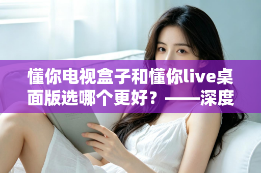 懂你电视盒子和懂你live桌面版选哪个更好?——深度对比评测与选购全攻略 懂你电视盒子和懂你live桌面版选哪个更好?——深度对比评测与选购全攻略