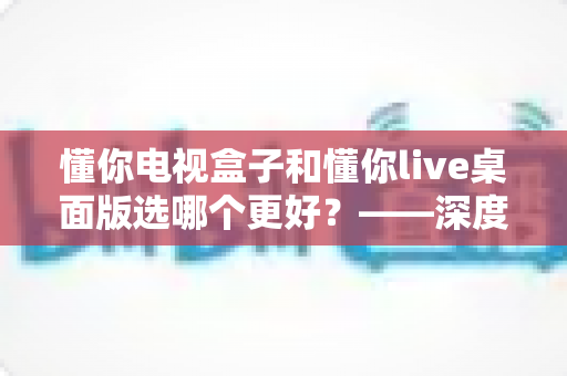 懂你电视盒子和懂你live桌面版选哪个更好？——深度对比评测与选购全攻略