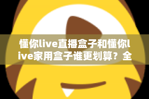 懂你live直播盒子和懂你live家用盒子谁更划算？全方位对比解析，帮你把钱花在刀刃上