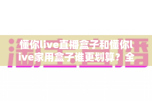 懂你live直播盒子和懂你live家用盒子谁更划算？全方位对比解析，帮你把钱花在刀刃上