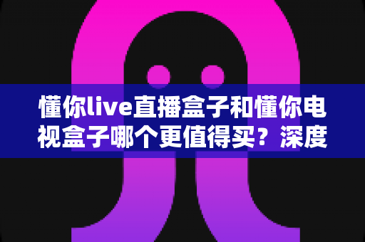 懂你live直播盒子和懂你电视盒子哪个更值得买?深度对比测评帮你选对不选贵 懂你live直播盒子和懂你电视盒子哪个更值得买?深度对比测评帮你选对不选贵