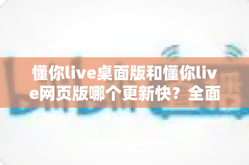 懂你live桌面版和懂你live网页版哪个更新快？全面对比帮你选对版本