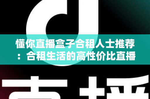 懂你直播盒子合租人士推荐:合租生活的高性价比直播娱乐指南 懂你直播盒子合租人士推荐:合租生活的高性价比直播娱乐指南