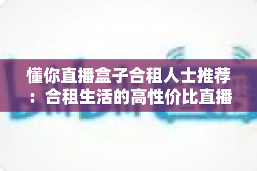 懂你直播盒子合租人士推荐:合租生活的高性价比直播娱乐指南 懂你直播盒子合租人士推荐:合租生活的高性价比直播娱乐指南