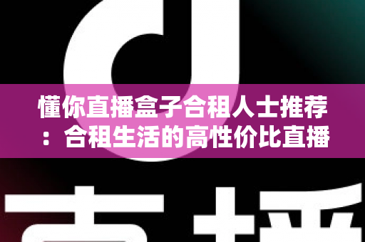懂你直播盒子合租人士推荐:合租生活的高性价比直播娱乐指南 懂你直播盒子合租人士推荐:合租生活的高性价比直播娱乐指南