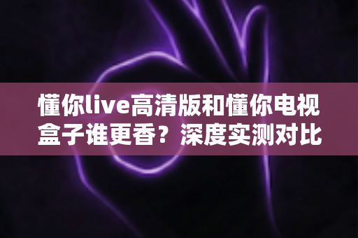 懂你live高清版和懂你电视盒子谁更香？深度实测对比，帮你选对不选贵