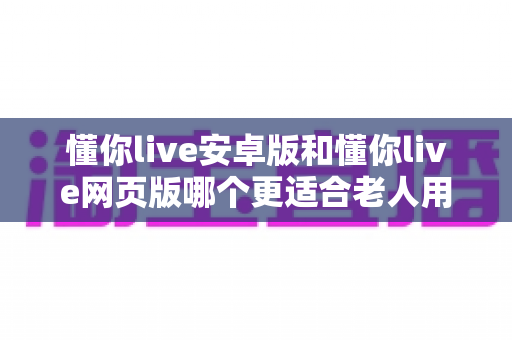 懂你live安卓版和懂你live网页版哪个更适合老人用?一文看懂最佳选择 懂你live安卓版和懂你live网页版哪个更适合老人用?一文看懂最佳选择