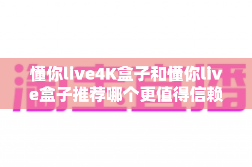 懂你live4K盒子和懂你live盒子推荐哪个更值得信赖?2025年深度对比评测与避坑选购指南 懂你live4K盒子和懂你live盒子推荐哪个更值得信赖?2025年深度对比评测与避坑选购指南