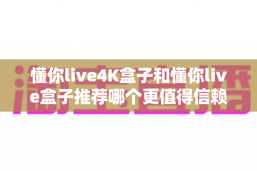懂你live4K盒子和懂你live盒子推荐哪个更值得信赖？2025年深度对比评测与避坑选购指南