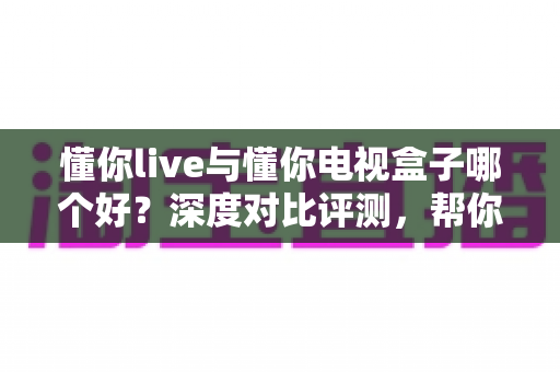 懂你live与懂你电视盒子哪个好?深度对比评测,帮你找到最适合的大屏观影方案 懂你live与懂你电视盒子哪个好?深度对比评测,帮你找到最适合的大屏观影方案