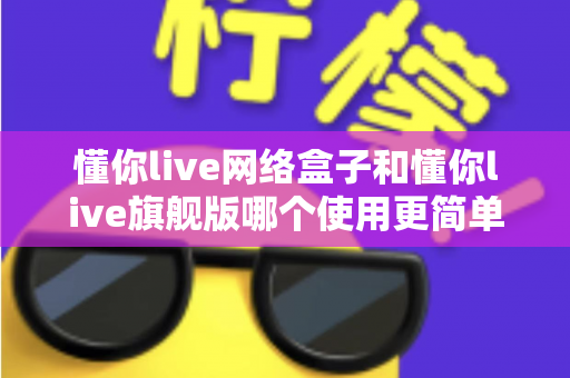 懂你live网络盒子和懂你live旗舰版哪个使用更简单?新手必看的上手难度全面对比指南 懂你live网络盒子和懂你live旗舰版哪个使用更简单?新手必看的上手难度全面对比指南