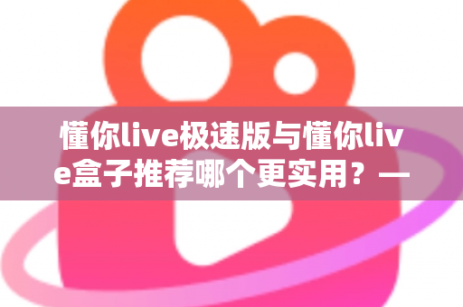 懂你live极速版与懂你live盒子推荐哪个更实用？——2025年最全选购指南，帮你一次选对不踩坑