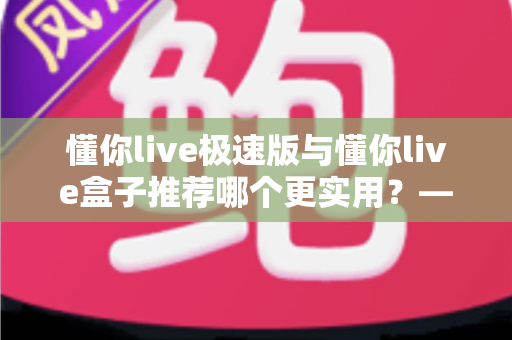 懂你live极速版与懂你live盒子推荐哪个更实用？——2025年最全选购指南，帮你一次选对不踩坑