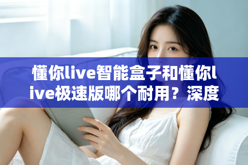 懂你live智能盒子和懂你live极速版哪个耐用？深度对比解析帮你选对不踩坑