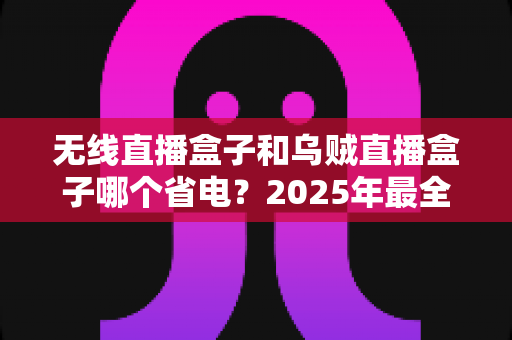 无线直播盒子和乌贼直播盒子哪个省电?2025年最全功耗对比测评,帮你省下电费选出真香直播设备 无线直播盒子和乌贼直播盒子哪个省电?2025年最全功耗对比测评,帮你省下电费选出真香直播设备