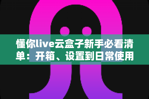 懂你live云盒子新手必看清单:开箱、设置到日常使用的全流程指南 懂你live云盒子新手必看清单:开箱、设置到日常使用的全流程指南