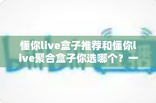 懂你live盒子推荐和懂你live聚合盒子你选哪个？一篇文章帮你彻底搞懂选购门道