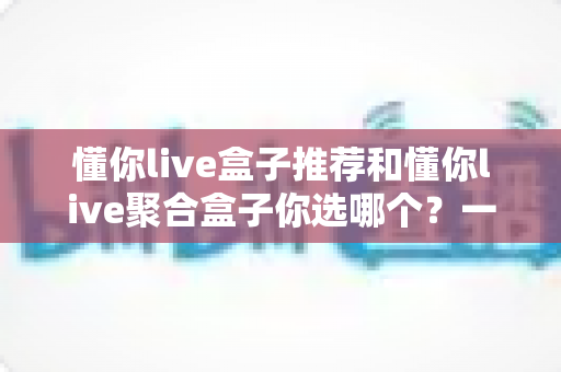 懂你live盒子推荐和懂你live聚合盒子你选哪个？一篇文章帮你彻底搞懂选购门道