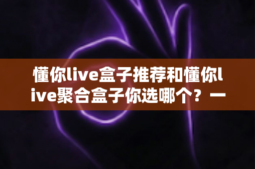 懂你live盒子推荐和懂你live聚合盒子你选哪个？一篇文章帮你彻底搞懂选购门道