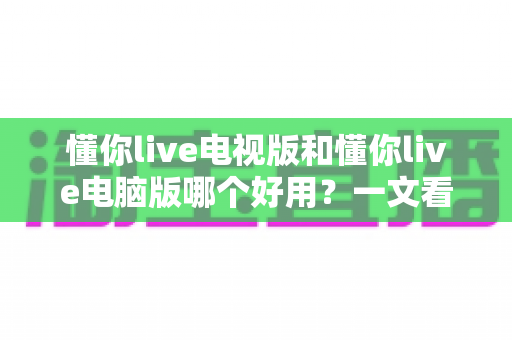 懂你live电视版和懂你live电脑版哪个好用？一文看懂两大版本的差异与选择技巧