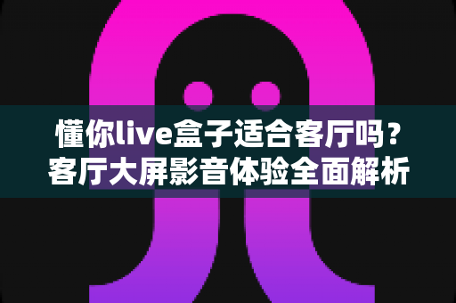 懂你live盒子适合客厅吗？客厅大屏影音体验全面解析与家庭选购指南