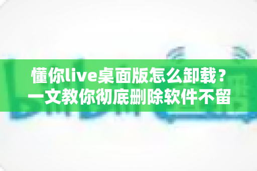 懂你live桌面版怎么卸载?一文教你彻底删除软件不留残留 懂你live桌面版怎么卸载?一文教你彻底删除软件不留残留