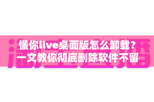 懂你live桌面版怎么卸载?一文教你彻底删除软件不留残留 懂你live桌面版怎么卸载?一文教你彻底删除软件不留残留