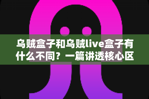 乌贼盒子和乌贼live盒子有什么不同？一篇讲透核心区别与选购指南的深度对比文章