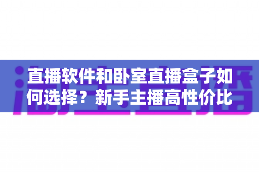 直播软件和卧室直播盒子如何选择?新手主播高性价比直播设备搭配全攻略与避坑指南 直播软件和卧室直播盒子如何选择?新手主播高性价比直播设备搭配全攻略与避坑指南