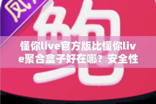 懂你live官方版比懂你live聚合盒子好在哪？安全性、稳定性与使用体验全面对比指南
