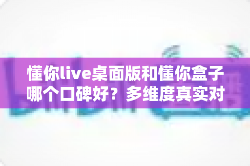 懂你live桌面版和懂你盒子哪个口碑好？多维度真实对比，帮你找到更值得入手的那一款