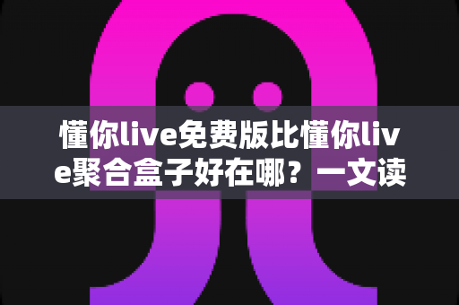 懂你live免费版比懂你live聚合盒子好在哪？一文读懂两者差异与免费版的核心优势