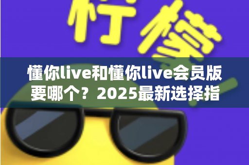 懂你live和懂你live会员版要哪个?2025最新选择指南帮你轻松做决定 懂你live和懂你live会员版要哪个?2025最新选择指南帮你轻松做决定