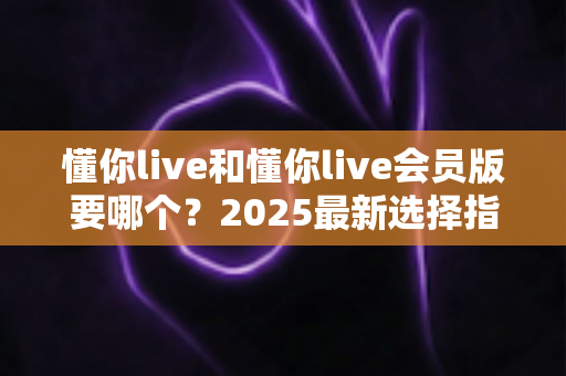 懂你live和懂你live会员版要哪个？2025最新选择指南帮你轻松做决定
