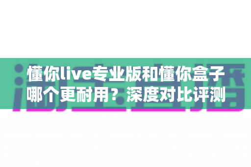 懂你live专业版和懂你盒子哪个更耐用?深度对比评测助你选购更耐用的K歌设备 懂你live专业版和懂你盒子哪个更耐用?深度对比评测助你选购更耐用的K歌设备