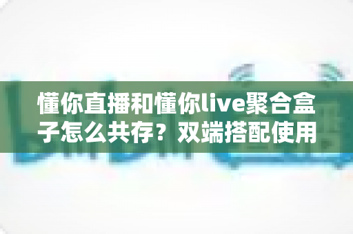 懂你直播和懂你live聚合盒子怎么共存?双端搭配使用全攻略与优化指南 懂你直播和懂你live聚合盒子怎么共存?双端搭配使用全攻略与优化指南