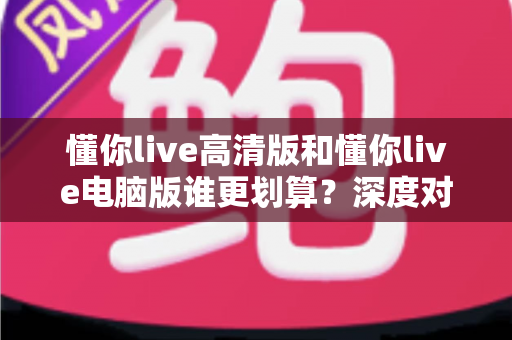 懂你live高清版和懂你live电脑版谁更划算?深度对比评测帮你选出最省钱的选择 懂你live高清版和懂你live电脑版谁更划算?深度对比评测帮你选出最省钱的选择