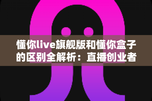 懂你live旗舰版和懂你盒子的区别全解析:直播创业者必看的功能对比与选购指南 懂你live旗舰版和懂你盒子的区别全解析:直播创业者必看的功能对比与选购指南