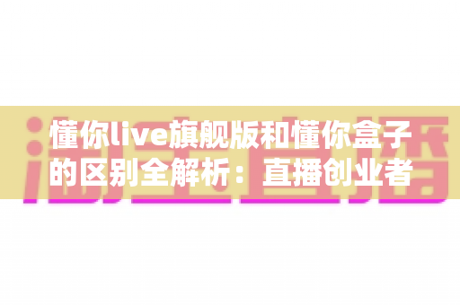 懂你live旗舰版和懂你盒子的区别全解析：直播创业者必看的功能对比与选购指南