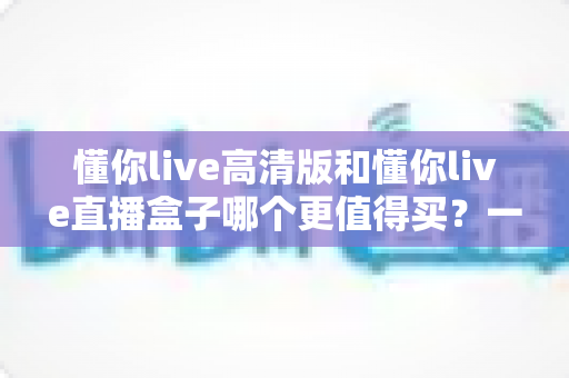 懂你live高清版和懂你live直播盒子哪个更值得买?一文读懂差异,选购不再纠结 懂你live高清版和懂你live直播盒子哪个更值得买?一文读懂差异,选购不再纠结