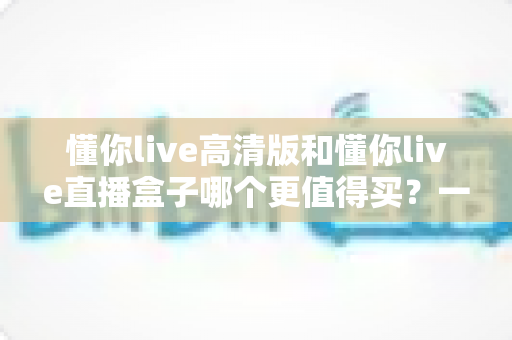 懂你live高清版和懂你live直播盒子哪个更值得买?一文读懂差异,选购不再纠结 懂你live高清版和懂你live直播盒子哪个更值得买?一文读懂差异,选购不再纠结