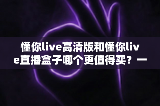 懂你live高清版和懂你live直播盒子哪个更值得买？一文读懂差异，选购不再纠结