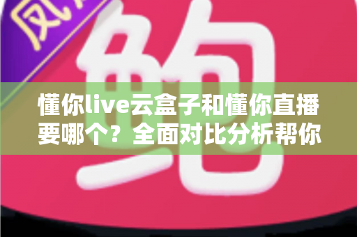 懂你live云盒子和懂你直播要哪个？全面对比分析帮你做出最优选择
