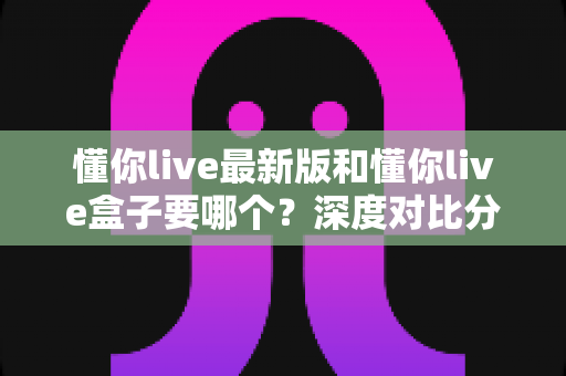 懂你live最新版和懂你live盒子要哪个?深度对比分析帮你选对工具,看直播更省心 懂你live最新版和懂你live盒子要哪个?深度对比分析帮你选对工具,看直播更省心