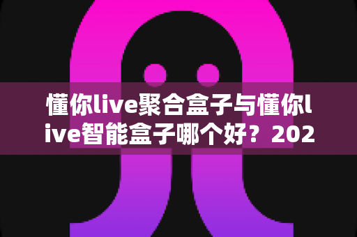 懂你live聚合盒子与懂你live智能盒子哪个好?2025年最全对比选购指南 懂你live聚合盒子与懂你live智能盒子哪个好?2025年最全对比选购指南