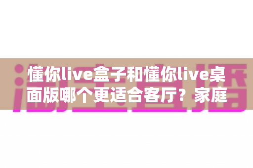 懂你live盒子和懂你live桌面版哪个更适合客厅？家庭观影场景全方位对比指南